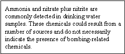 Ammonia and nitrate plus nitrite are commonly detected in drinking water samples. These chemicals could result from a number of sources and do not necessarily indicate the presense of bombing-related chemicals.