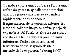 Cuando explota una bomba, se forma una esfera de gases muy calientes a presión alta. Los gases calientes se expanden rápidamente ocasionando la fragmentación de la cubierta exterior. El material caliente luego se enfría y deja de expandirse. Al final, se alcanza un estado constante a temperatura y presión muy inferiores. Todo esto ocurre en el transcurso de un segundo desde el instante de la explosión (Young 1978).