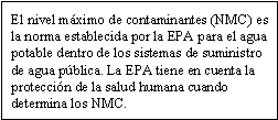 El nivel máximo de contaminantes (NMC) es la norma establecida por la EPA para el agua potable dentro de los sistemas de suministro de agua pública. La EPA tiene en cuenta la protección de la salud humana cuando determina los NMC.
