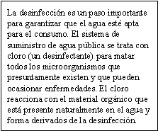 La desinfección es un paso importante para garantizar que el agua esté apta para el consumo. El sistema de suministro de agua pública se trata con cloro (un desinfectante) para matar todos los microorganismos que presuntamente existen y que pueden ocasionar enfermedades. El cloro reacciona con el material orgánico que está presente naturalmente en el agua y forma derivados de la desinfección.