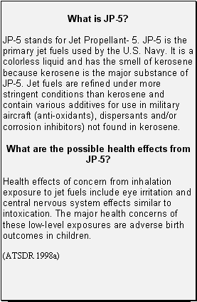 What is JP-5?: JP-5 stands for Jet Propellant- 5. JP-5 is the primary jet fuels used by the U.S. Navy. It is a colorless liquid and has the smell of kerosene because kerosene is the major substance of JP-5. Jet fuels are refined under more stringent conditions than kerosene and contain various additives for use in military aircraft (anti-oxidants), dispersants and/or corrosion inhibitors) not found in kerosene. -- What are the possible health effects from JP-5?: Health effects of concern from inhalation exposure to jet fuels include eye irritation and central nervous system effects similar to intoxication. The major health concerns of these low-level exposures are adverse birth outcomes in children.