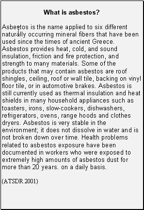 What is asbestos?: Asbestos is the name applied to six different naturally occurring mineral fibers that have been used since the times of ancient Greece. Asbestos provides heat, cold, and sound insulation, friction and fire protection, and strength to many materials. Some of the products that may contain asbestos are roof shingles, ceiling, roof or wall tile, backing on vinyl floor tile, or in automotive brakes. Asbestos is still currently used as thermal insulation and heat shields in many household appliances such as toasters, irons, slow-cookers, dishwashers, refrigerators, ovens, range hoods and clothes dryers. Asbestos is very stable in the environment; it does not dissolve in water and is not broken down over time. Health problems related to asbestos exposure have been documented in workers who were exposed to extremely high amounts of asbestos dust for more than 20 years. on a daily basis.