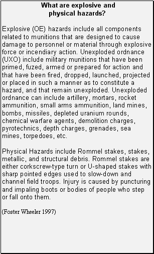 What are explosive and physical hazards?: Explosive (OE) hazards include all components related to munitions that are designed to cause damage to personnel or material through explosive force or incendiary action. Unexploded ordnance (UXO) include military munitions that have been primed, fuzed, armed or prepared for action and that have been fired, dropped, launched, projected or placed in such a manner as to constitute a hazard, and that remain unexploded. Unexploded ordnance can include artillery, mortars, rocket ammunition, small arms ammunition, land mines, bombs, missiles, depleted uranium rounds, chemical warfare agents, demolition charges, pyrotechnics, depth charges, grenades, sea mines, torpedoes, etc. Physical Hazards include Rommel stakes, stakes, metallic, and structural debris. Rommel stakes are either corkscrew-type turn or U-shaped stakes with sharp pointed edges used to slow-down and channel field troops. Injury is caused by puncturing and impaling boots or bodies of people who step or fall onto them.